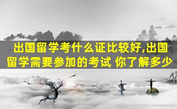 出国留学考什么证比较好,出国留学需要参加的考试 你了解多少